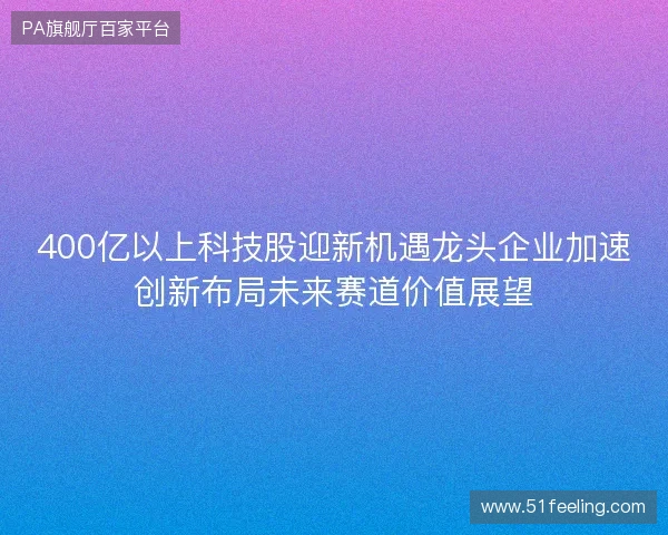 400亿以上科技股迎新机遇龙头企业加速创新布局未来赛道价值展望